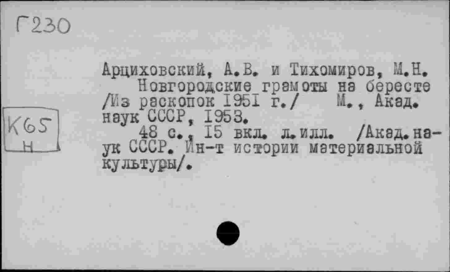 ﻿Г230
KG7
н
Арциховский, A.В» и Тихомиров, М.Н,
Новгородские грамоты на бересте /Из раскопок 1951 г./ М., Акад, наук СССР, 1953.
48 с., 15 вкл. л.илл. /Акад.на ук СССР. ин-т истории материальной культуры/.